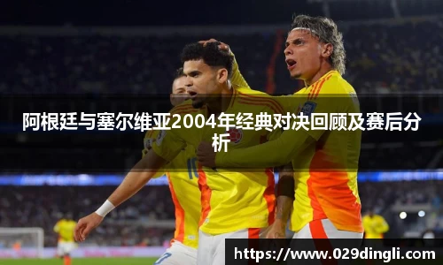 阿根廷与塞尔维亚2004年经典对决回顾及赛后分析